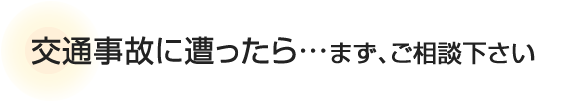 交通事故に遭ったら…まず、ご相談ください。